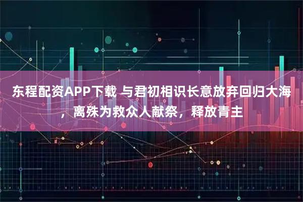 东程配资APP下载 与君初相识长意放弃回归大海，离殊为救众人献祭，释放青主