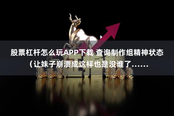股票杠杆怎么玩APP下载 查询制作组精神状态（让妹子崩溃成这样也是没谁了……