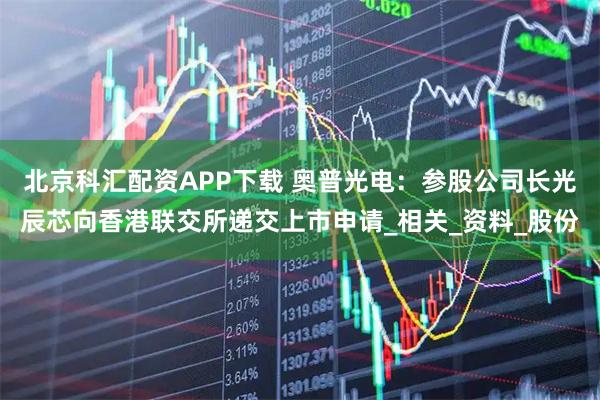 北京科汇配资APP下载 奥普光电：参股公司长光辰芯向香港联交所递交上市申请_相关_资料_股份