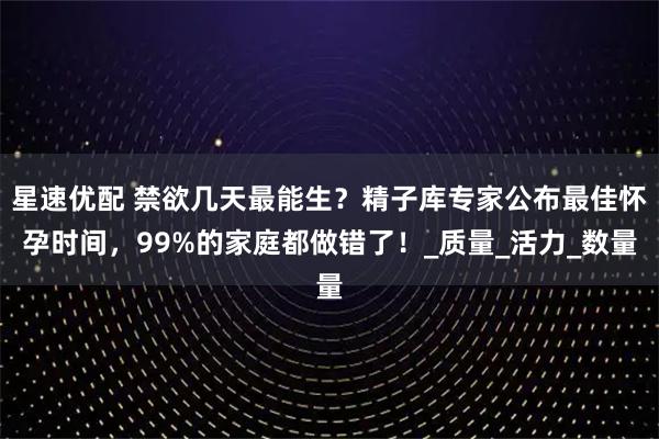 星速优配 禁欲几天最能生？精子库专家公布最佳怀孕时间，99%的家庭都做错了！_质量_活力_数量