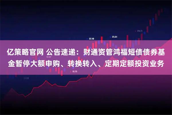 亿策略官网 公告速递:财通资管鸿福短债债券基金暂停大额申购、转换转入、定期定额投资业务