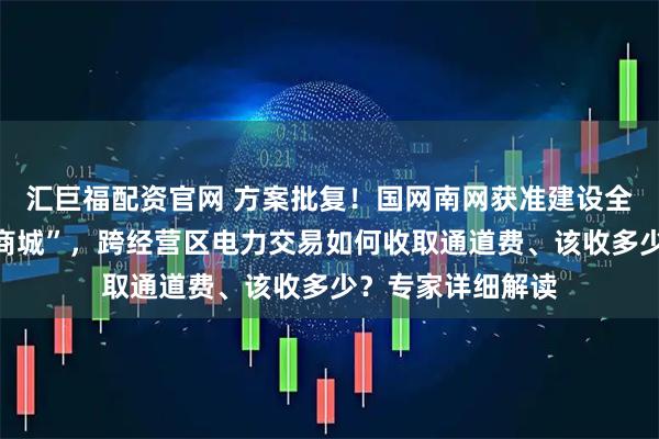 汇巨福配资官网 方案批复!国网南网获准建设全国性“网上电力商城”,跨经营区电力交易如何收取通道费、该收多少?专家详细解读