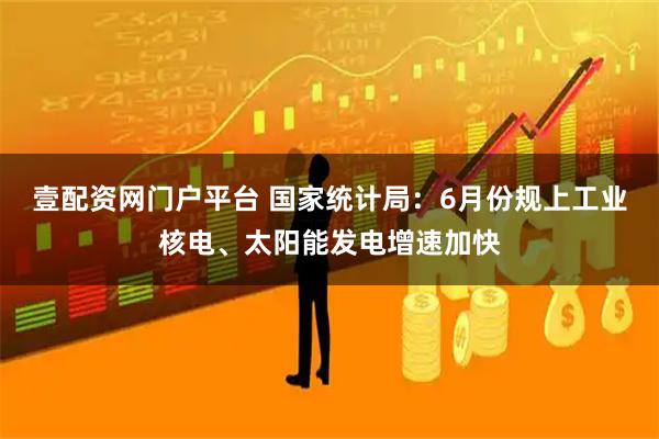 壹配资网门户平台 国家统计局：6月份规上工业核电、太阳能发电增速加快