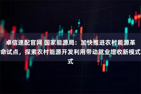 卓信速配官网 国家能源局：加快推进农村能源革命试点，探索农村能源开发利用带动就业增收新模式