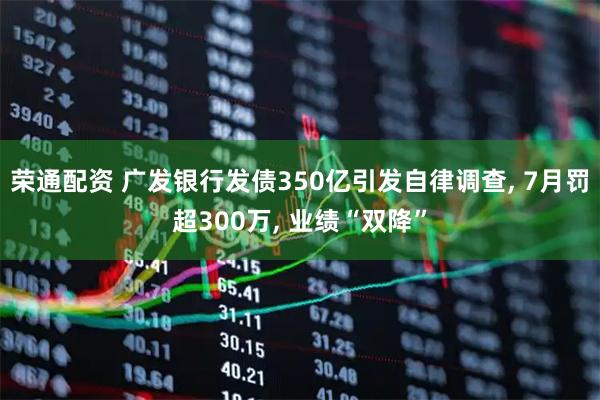 荣通配资 广发银行发债350亿引发自律调查, 7月罚超300万, 业绩“双降”