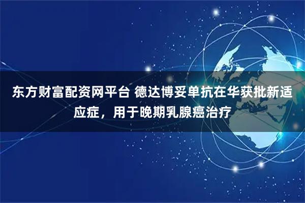 东方财富配资网平台 德达博妥单抗在华获批新适应症，用于晚期乳腺癌治疗