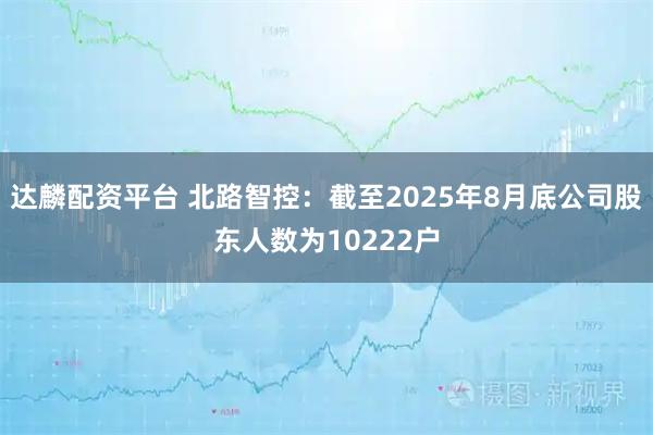 达麟配资平台 北路智控：截至2025年8月底公司股东人数为10222户