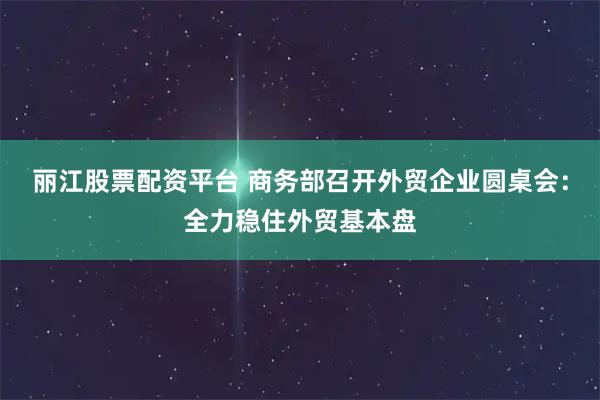 丽江股票配资平台 商务部召开外贸企业圆桌会:全力稳住外贸基本盘