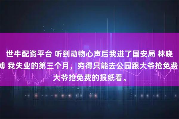 世牛配资平台 听到动物心声后我进了国安局 林晓沈迟周文博 我失业的第三个月，穷得只能去公园跟大爷抢免费的报纸看。