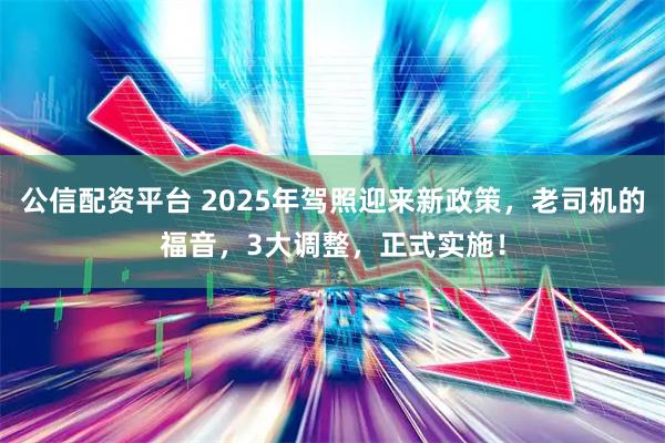 公信配资平台 2025年驾照迎来新政策，老司机的福音，3大调整，正式实施！