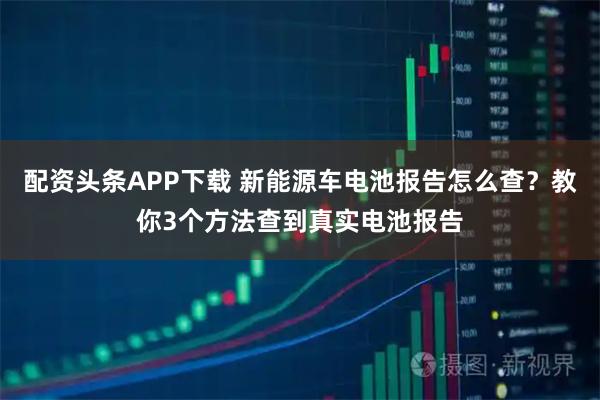 配资头条APP下载 新能源车电池报告怎么查？教你3个方法查到真实电池报告
