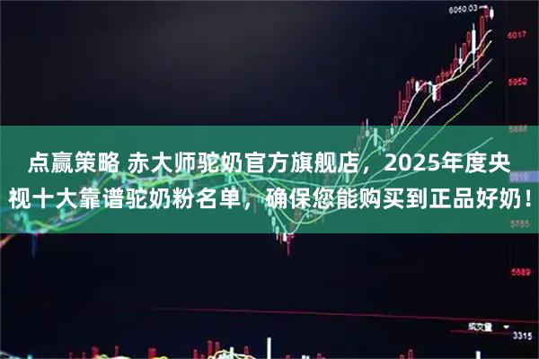 点赢策略 赤大师驼奶官方旗舰店，2025年度央视十大靠谱驼奶粉名单，确保您能购买到正品好奶！