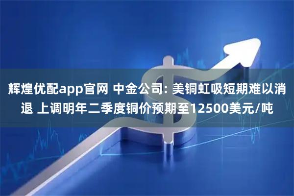 辉煌优配app官网 中金公司: 美铜虹吸短期难以消退 上调明年二季度铜价预期至12500美元/吨