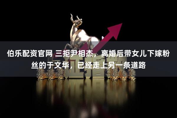 伯乐配资官网 三拒尹相杰,离婚后带女儿下嫁粉丝的于文华,已经走上另一条道路