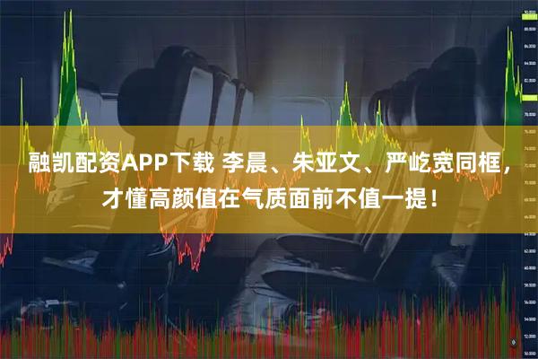 融凯配资APP下载 李晨、朱亚文、严屹宽同框,才懂高颜值在气质面前不值一提!