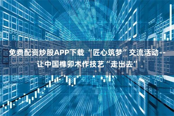 免费配资炒股APP下载 “匠心筑梦”交流活动--让中国榫卯木作技艺“走出去”