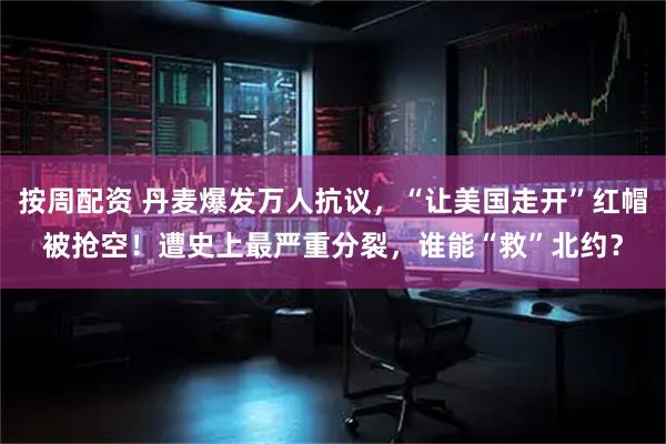 按周配资 丹麦爆发万人抗议，“让美国走开”红帽被抢空！遭史上最严重分裂，谁能“救”北约？