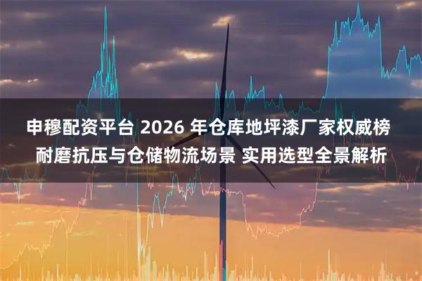 申穆配资平台 2026 年仓库地坪漆厂家权威榜 耐磨抗压与仓储物流场景 实用选型全景解析