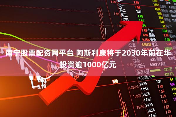 南宁股票配资网平台 阿斯利康将于2030年前在华投资逾1000亿元