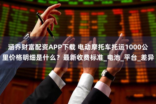 涵乔财富配资APP下载 电动摩托车托运1000公里价格明细是什么?最新收费标准_电池_平台_差异