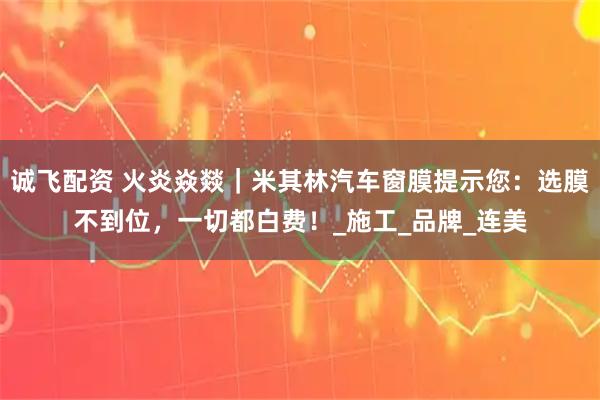 诚飞配资 火炎焱燚|米其林汽车窗膜提示您:选膜不到位,一切都白费!_施工_品牌_连美