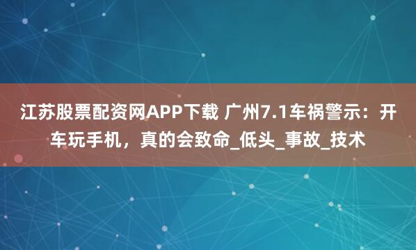 江苏股票配资网APP下载 广州7.1车祸警示:开车玩手机,真的会致命_低头_事故_技术