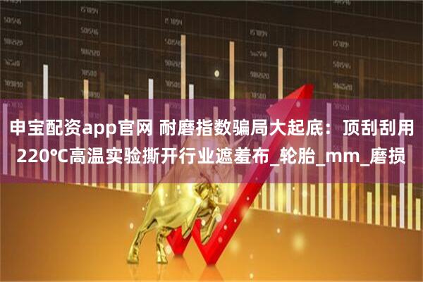 申宝配资app官网 耐磨指数骗局大起底:顶刮刮用220℃高温实验撕开行业遮羞布_轮胎_mm_磨损