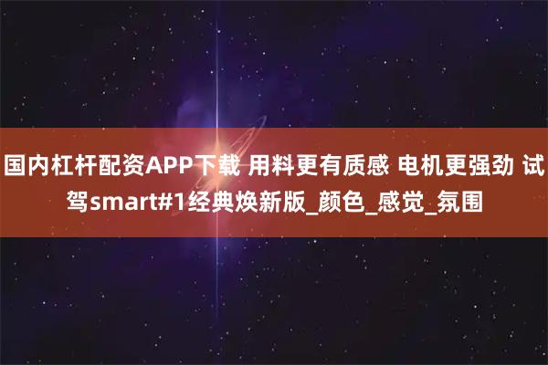 国内杠杆配资APP下载 用料更有质感 电机更强劲 试驾smart#1经典焕新版_颜色_感觉_氛围