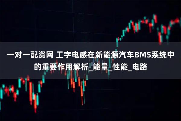 一对一配资网 工字电感在新能源汽车BMS系统中的重要作用解析_能量_性能_电路
