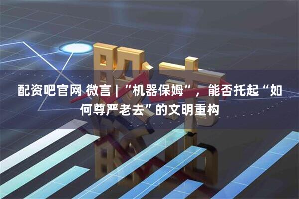 配资吧官网 微言 | “机器保姆”，能否托起“如何尊严老去”的文明重构