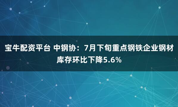 宝牛配资平台 中钢协:7月下旬重点钢铁企业钢材库存环比下降5.6%
