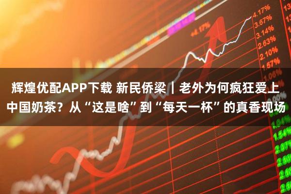 辉煌优配APP下载 新民侨梁｜老外为何疯狂爱上中国奶茶？从“这是啥”到“每天一杯”的真香现场