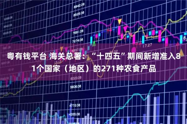 粤有钱平台 海关总署:“十四五”期间新增准入81个国家(地区)的271种农食产品