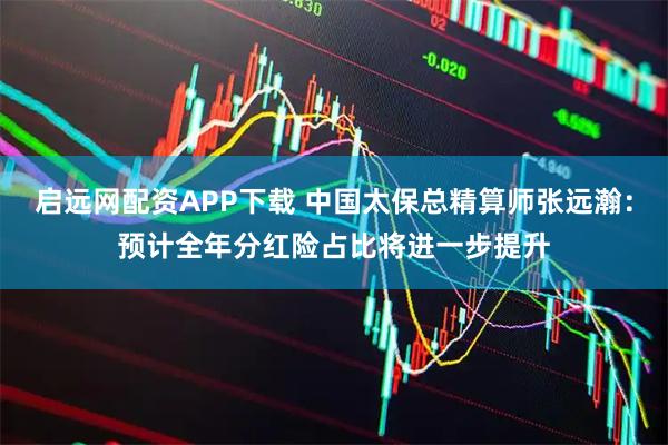 启远网配资APP下载 中国太保总精算师张远瀚：预计全年分红险占比将进一步提升