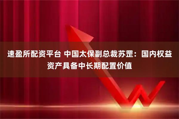 速盈所配资平台 中国太保副总裁苏罡：国内权益资产具备中长期配置价值
