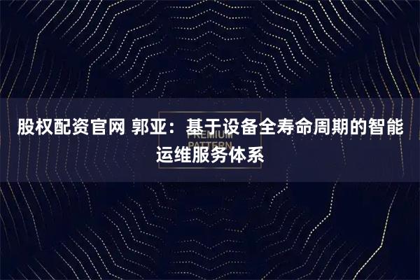 股权配资官网 郭亚:基于设备全寿命周期的智能运维服务体系