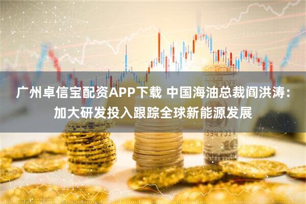 广州卓信宝配资APP下载 中国海油总裁阎洪涛：加大研发投入跟踪全球新能源发展