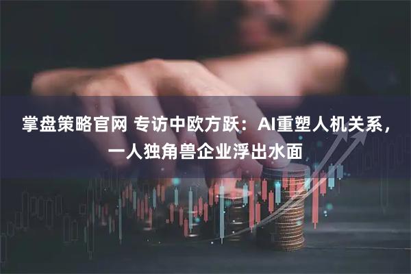 掌盘策略官网 专访中欧方跃：AI重塑人机关系，一人独角兽企业浮出水面
