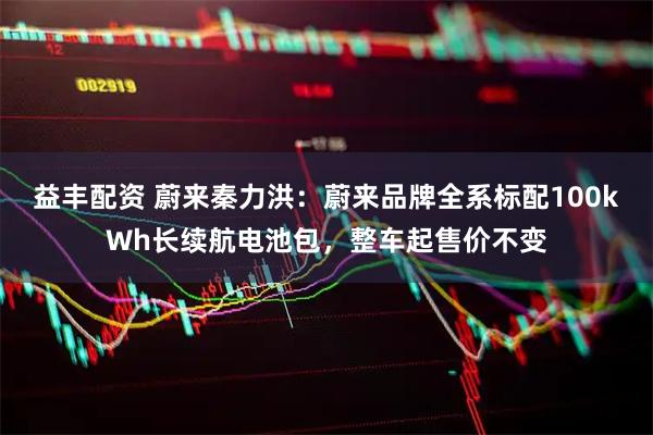 益丰配资 蔚来秦力洪：蔚来品牌全系标配100kWh长续航电池包，整车起售价不变