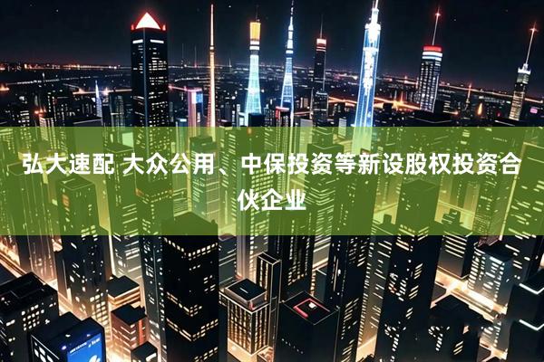 弘大速配 大众公用、中保投资等新设股权投资合伙企业